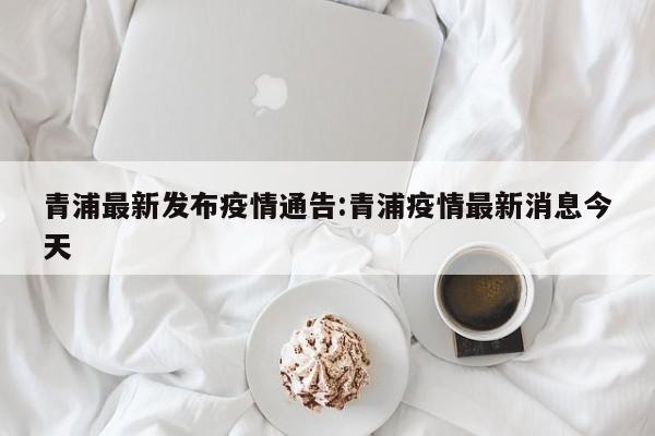 青浦最新发布疫情通告:青浦疫情最新消息今天