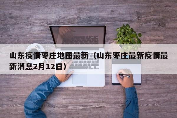 山东疫情枣庄地图最新(山东枣庄最新疫情最新消息2月12日)