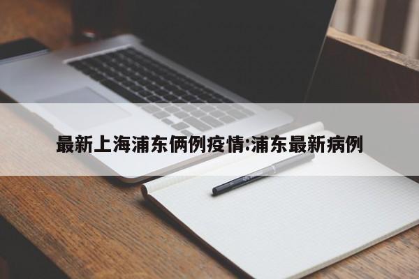 最新上海浦东俩例疫情:浦东最新病例