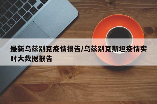 最新乌兹别克疫情报告/乌兹别克斯坦疫情实时大数据报告