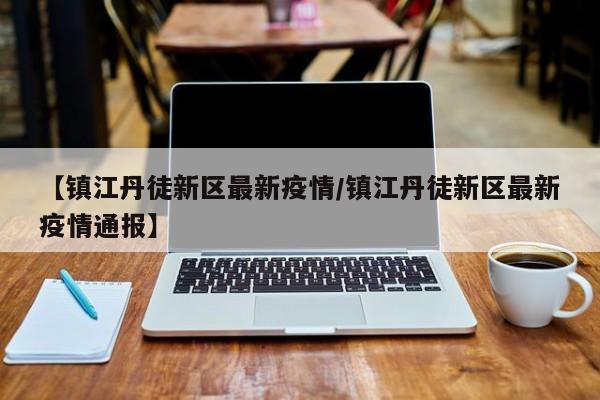 【镇江丹徒新区最新疫情/镇江丹徒新区最新疫情通报】