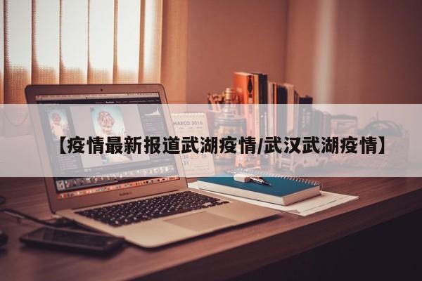 【疫情最新报道武湖疫情/武汉武湖疫情】