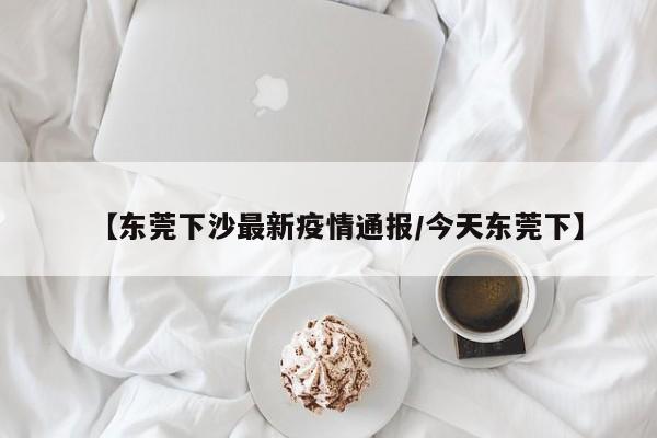 【东莞下沙最新疫情通报/今天东莞下】