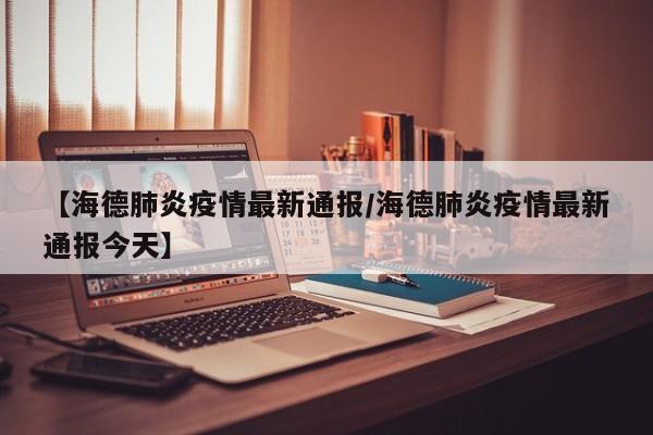 【海德肺炎疫情最新通报/海德肺炎疫情最新通报今天】