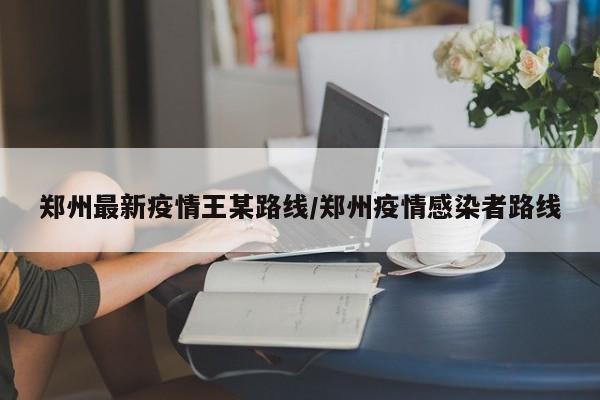 郑州最新疫情王某路线/郑州疫情感染者路线