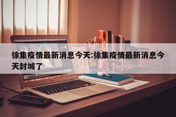 徐集疫情最新消息今天:徐集疫情最新消息今天封城了