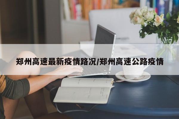 郑州高速最新疫情路况/郑州高速公路疫情