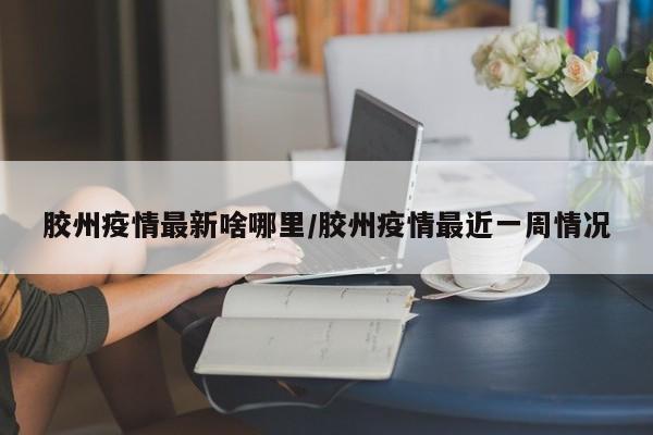 胶州疫情最新啥哪里/胶州疫情最近一周情况