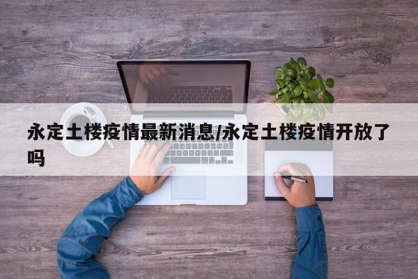 永定土楼疫情最新消息/永定土楼疫情开放了吗