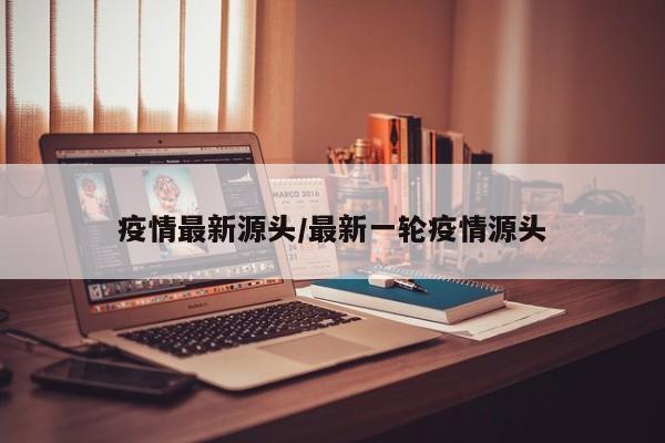 疫情最新源头/最新一轮疫情源头