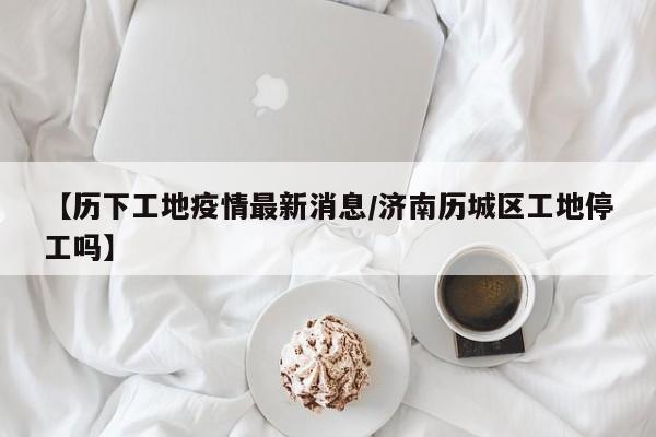 【历下工地疫情最新消息/济南历城区工地停工吗】