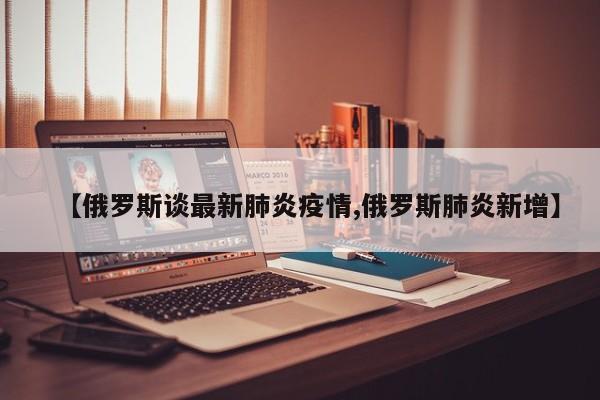 【俄罗斯谈最新肺炎疫情,俄罗斯肺炎新增】