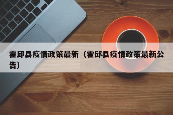 霍邱县疫情政策最新(霍邱县疫情政策最新公告)