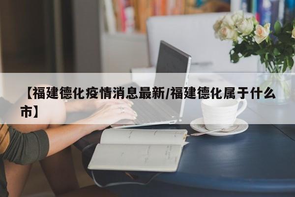 【福建德化疫情消息最新/福建德化属于什么市】