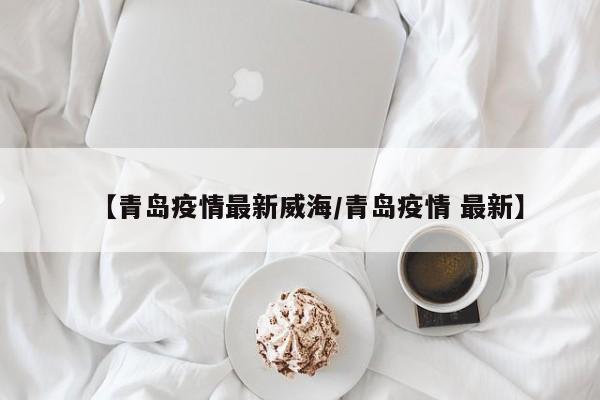 【青岛疫情最新威海/青岛疫情 最新】