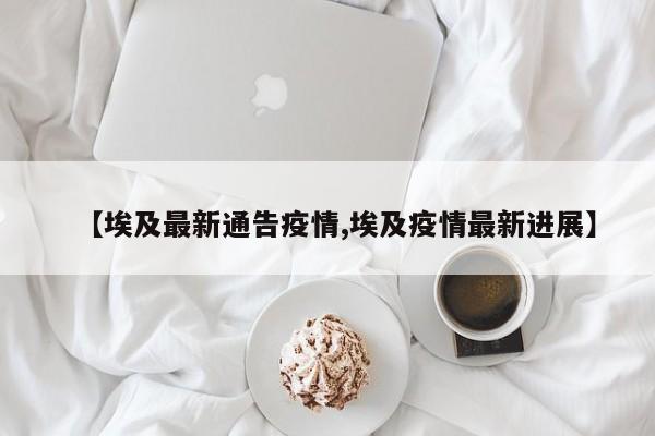【埃及最新通告疫情,埃及疫情最新进展】