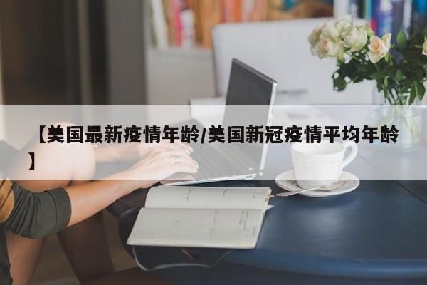 【美国最新疫情年龄/美国新冠疫情平均年龄】