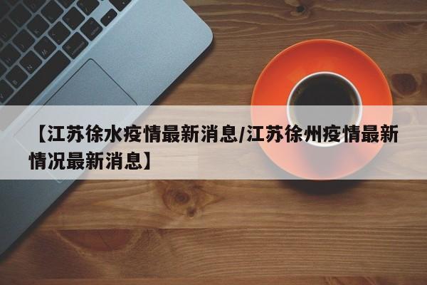 【江苏徐水疫情最新消息/江苏徐州疫情最新情况最新消息】