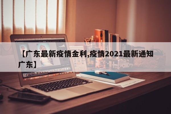 【广东最新疫情金利,疫情2021最新通知广东】