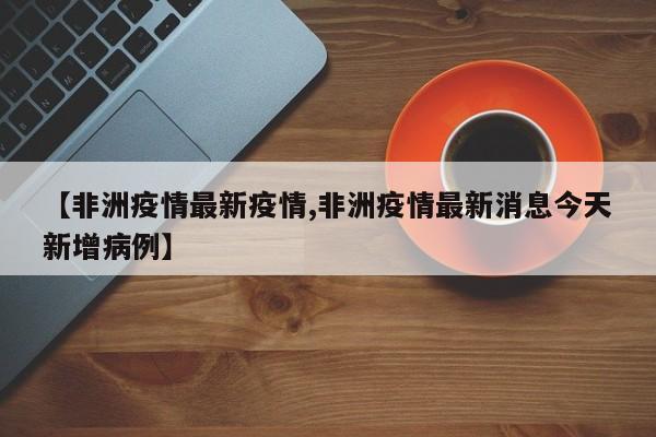【非洲疫情最新疫情,非洲疫情最新消息今天新增病例】