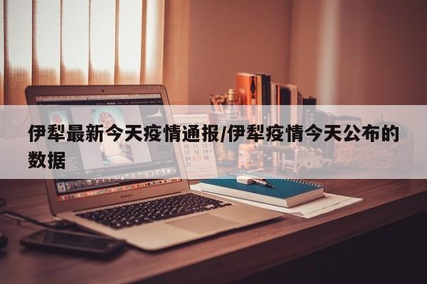 伊犁最新今天疫情通报/伊犁疫情今天公布的数据