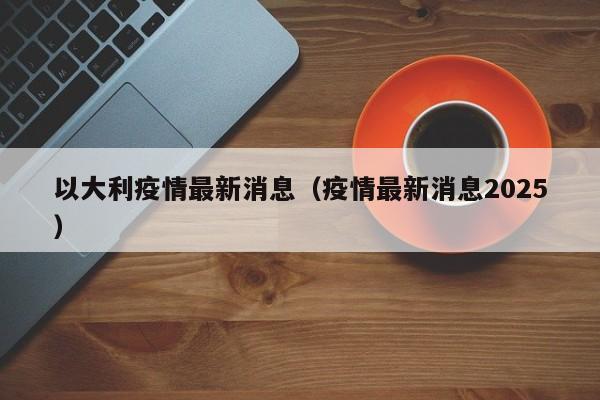 以大利疫情最新消息(疫情最新消息2025)