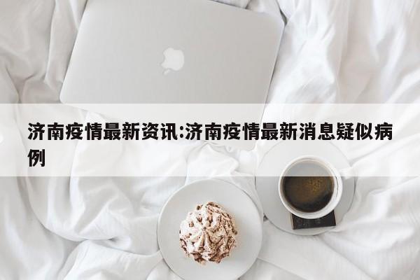 济南疫情最新资讯:济南疫情最新消息疑似病例