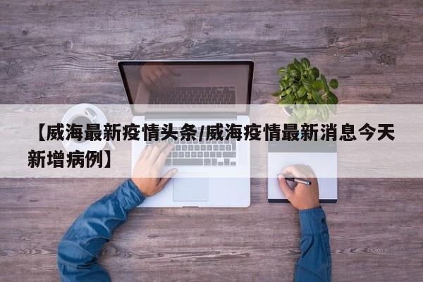 【威海最新疫情头条/威海疫情最新消息今天新增病例】
