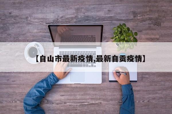 【自山市最新疫情,最新自贡疫情】