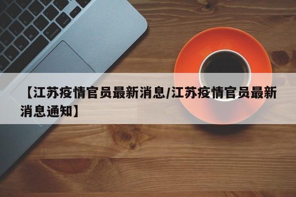 【江苏疫情官员最新消息/江苏疫情官员最新消息通知】