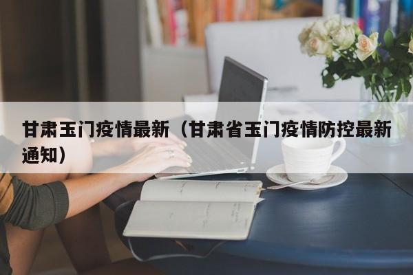甘肃玉门疫情最新(甘肃省玉门疫情防控最新通知)