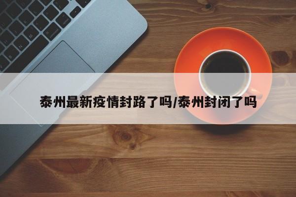 泰州最新疫情封路了吗/泰州封闭了吗