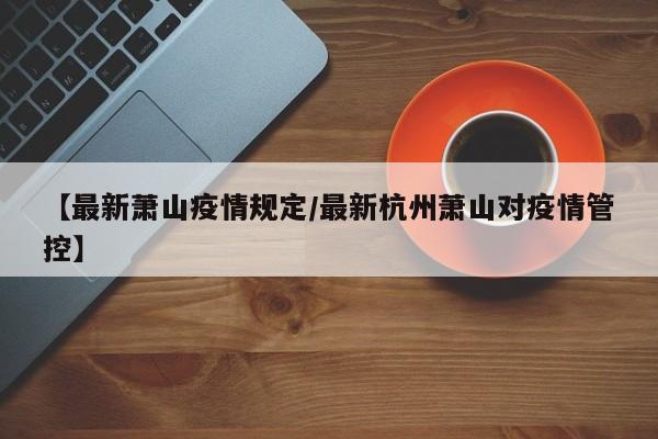 【最新萧山疫情规定/最新杭州萧山对疫情管控】