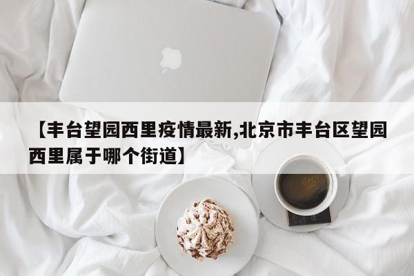 【丰台望园西里疫情最新,北京市丰台区望园西里属于哪个街道】