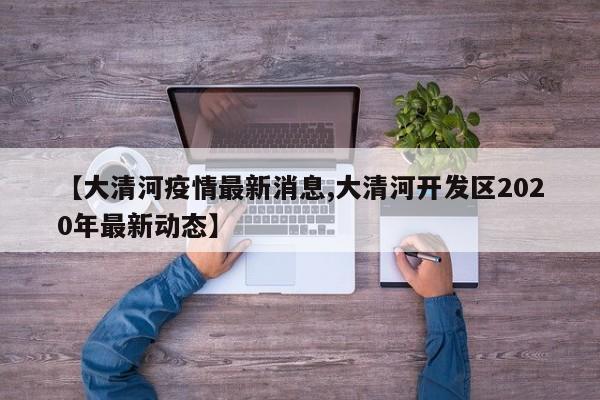 【大清河疫情最新消息,大清河开发区2020年最新动态】