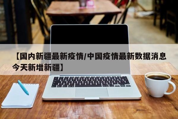 【国内新疆最新疫情/中国疫情最新数据消息今天新增新疆】