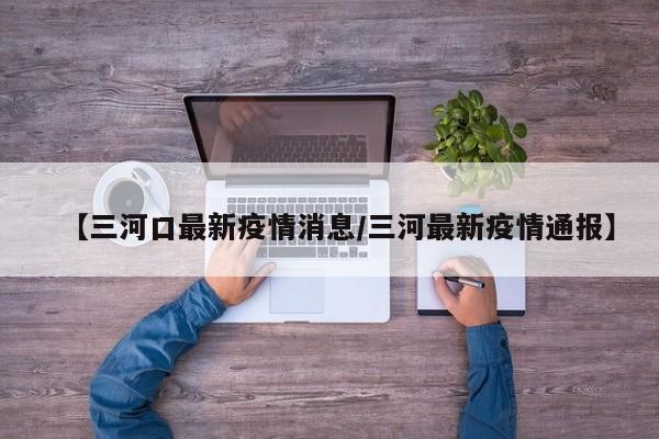 【三河口最新疫情消息/三河最新疫情通报】