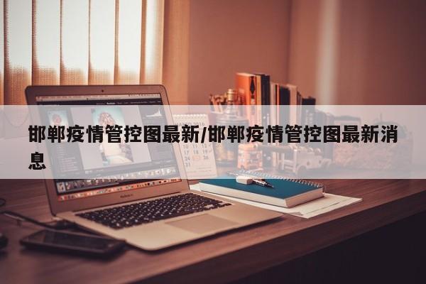 邯郸疫情管控图最新/邯郸疫情管控图最新消息