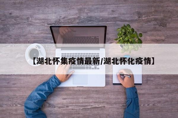 【湖北怀集疫情最新/湖北怀化疫情】