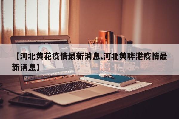 【河北黄花疫情最新消息,河北黄骅港疫情最新消息】