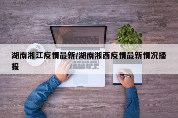 湖南湘江疫情最新/湖南湘西疫情最新情况播报