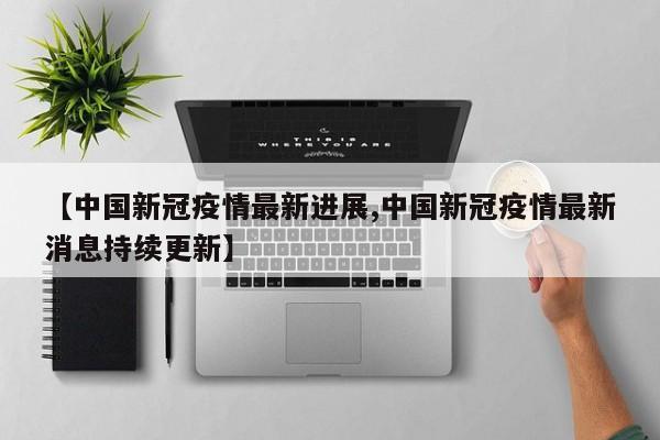 【中国新冠疫情最新进展,中国新冠疫情最新消息持续更新】