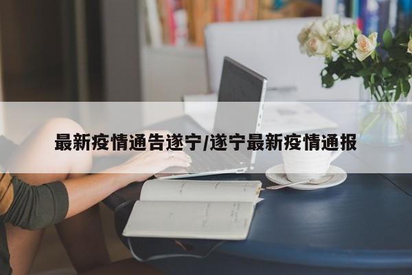 最新疫情通告遂宁/遂宁最新疫情通报
