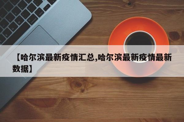 【哈尔滨最新疫情汇总,哈尔滨最新疫情最新数据】