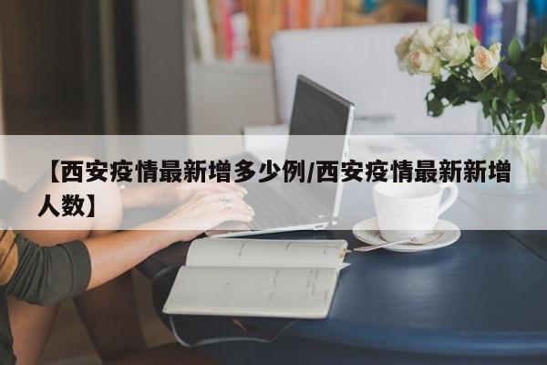 【西安疫情最新增多少例/西安疫情最新新增人数】