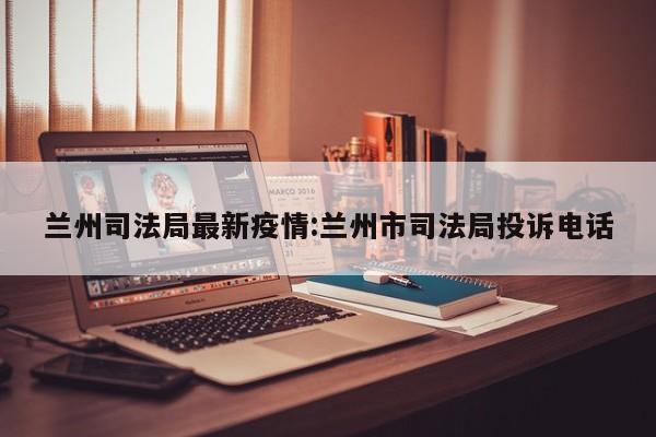 兰州司法局最新疫情:兰州市司法局投诉电话