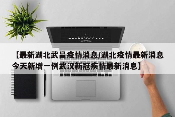【最新湖北武昌疫情消息/湖北疫情最新消息今天新增一例武汉新冠疾情最新消息】
