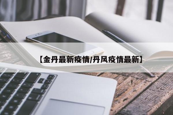 【金丹最新疫情/丹风疫情最新】