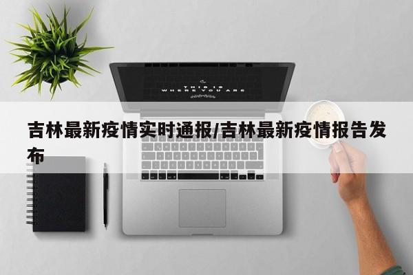 吉林最新疫情实时通报/吉林最新疫情报告发布