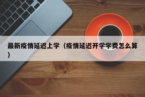 最新疫情延迟上学(疫情延迟开学学费怎么算)